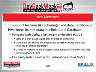 Hive Metastore
• To support features like schema(s) and data partitioning
Hive keeps its metadata in a Relational Database
– Packaged with Derby, a lightweight embedded SQL DB
• Default Derby based is good for evaluation an testing
• Schema is not shared between users as each user has their own
instance of embedded Derby
• Stored in metastore_db directory which resides in the directory that
hive was started from
– Can easily switch another SQL installation such as MySQL
167
 