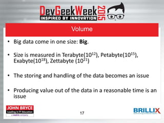 Volume
• Big data come in one size: Big.
• Size is measured in Terabyte(1012), Petabyte(1015),
Exabyte(1018), Zettabyte (1021)
• The storing and handling of the data becomes an issue
• Producing value out of the data in a reasonable time is an
issue
17
 