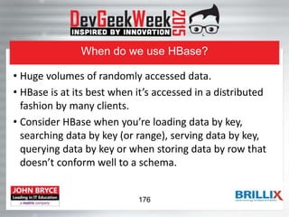 When do we use HBase?
• Huge volumes of randomly accessed data.
• HBase is at its best when it’s accessed in a distributed
fashion by many clients.
• Consider HBase when you’re loading data by key,
searching data by key (or range), serving data by key,
querying data by key or when storing data by row that
doesn’t conform well to a schema.
176
 