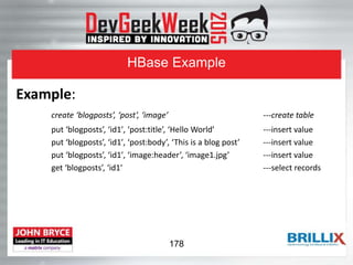 HBase Example
Example:
create ‘blogposts’, ‘post’, ‘image’ ---create table
put ‘blogposts’, ‘id1′, ‘post:title’, ‘Hello World’ ---insert value
put ‘blogposts’, ‘id1′, ‘post:body’, ‘This is a blog post’ ---insert value
put ‘blogposts’, ‘id1′, ‘image:header’, ‘image1.jpg’ ---insert value
get ‘blogposts’, ‘id1′ ---select records
178
 