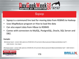Sqoop
• Sqoop is a command line tool for moving data from RDBMS to Hadoop
• Uses MapReduce program or Hive to load the data
• Can also export data from HBase to RDBMS
• Comes with connectors to MySQL, PostgreSQL, Oracle, SQL Server and
DB2.
Example:
$bin/sqoop import --connect 'jdbc:sqlserver://10.80.181.127;username=dbuser;password=dbpasswd;database=tpch' 
--table lineitem --hive-import
$bin/sqoop export --connect 'jdbc:sqlserver://10.80.181.127;username=dbuser;password=dbpasswd;database=tpch' --table lineitem --
export-dir /data/lineitemData
179
 