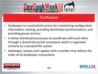 ZooKeeper
• ZooKeeper is a centralized service for maintaining configuration
information, naming, providing distributed synchronization, and
providing group services
• It allows distributed processes to coordinate with each other
through a shared hierarchal namespace which is organized
similarly to a standard file system
• ZooKeeper stamps each update with a number that reflects the
order of all ZooKeeper transactions
181
 