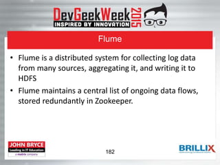 Flume
• Flume is a distributed system for collecting log data
from many sources, aggregating it, and writing it to
HDFS
• Flume maintains a central list of ongoing data flows,
stored redundantly in Zookeeper.
182
 
