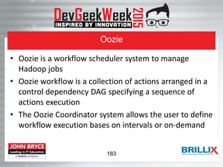 Oozie
• Oozie is a workflow scheduler system to manage
Hadoop jobs
• Oozie workflow is a collection of actions arranged in a
control dependency DAG specifying a sequence of
actions execution
• The Oozie Coordinator system allows the user to define
workflow execution bases on intervals or on-demand
183
 