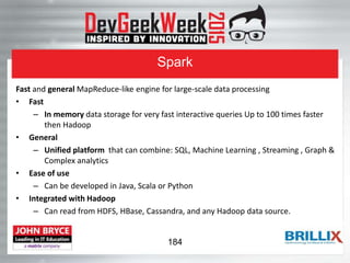 Spark
Fast and general MapReduce-like engine for large-scale data processing
• Fast
– In memory data storage for very fast interactive queries Up to 100 times faster
then Hadoop
• General
– Unified platform that can combine: SQL, Machine Learning , Streaming , Graph &
Complex analytics
• Ease of use
– Can be developed in Java, Scala or Python
• Integrated with Hadoop
– Can read from HDFS, HBase, Cassandra, and any Hadoop data source.
184
 
