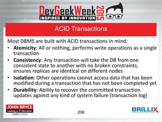 ACID Transactions
Most DBMS are built with ACID transactions in mind:
• Atomicity: All or nothing, performs write operations as a single
transaction
• Consistency: Any transaction will take the DB from one
consistent state to another with no broken constraints,
ensures replicas are identical on different nodes
• Isolation: Other operations cannot access data that has been
modified during a transaction that has not been completed yet
• Durability: Ability to recover the committed transaction
updates against any kind of system failure (transaction log)
208
 