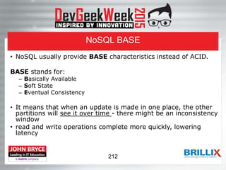 NoSQL BASE
• NoSQL usually provide BASE characteristics instead of ACID.
BASE stands for:
– Basically Available
– Soft State
– Eventual Consistency
• It means that when an update is made in one place, the other
partitions will see it over time - there might be an inconsistency
window
• read and write operations complete more quickly, lowering
latency
212
 