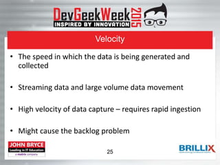Velocity
• The speed in which the data is being generated and
collected
• Streaming data and large volume data movement
• High velocity of data capture – requires rapid ingestion
• Might cause the backlog problem
25
 