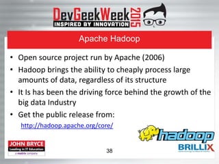 Apache Hadoop
• Open source project run by Apache (2006)
• Hadoop brings the ability to cheaply process large
amounts of data, regardless of its structure
• It Is has been the driving force behind the growth of the
big data Industry
• Get the public release from:
http://hadoop.apache.org/core/
38
 