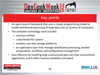 Key points
• An open-source framework that uses a simple programming model to
enable distributed processing of large data sets on clusters of computers.
• The complete technology stack includes
– common utilities
– a distributed file system
– analytics and data storage platforms
– an application layer that manages distributed processing, parallel
computation, workflow, and configuration management
• Cost-effective for handling large unstructured data sets than conventional
approaches, and it offers massive scalability and speed
40
 