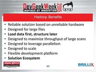 Hadoop Benefits
• Reliable solution based on unreliable hardware
• Designed for large files
• Load data first, structure later
• Designed to maximize throughput of large scans
• Designed to leverage parallelism
• Designed to scale
• Flexible development platform
• Solution Ecosystem
43
 