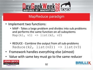 MapReduce paradigm
• Implement two functions:
• MAP - Takes a large problem and divides into sub problems
and performs the same function on all subsystems
Map(k1, v1) -> list(k2, v2)
• REDUCE - Combine the output from all sub-problems
Reduce(k2, list(v2)) -> list(v3)
• Framework handles everything else (almost)
• Value with same key must go to the same reducer
52
 