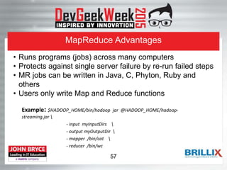 MapReduce Advantages
Example: $HADOOP_HOME/bin/hadoop jar @HADOOP_HOME/hadoop-
streaming.jar 
- input myInputDirs 
- output myOutputDir 
- mapper /bin/cat 
- reducer /bin/wc
• Runs programs (jobs) across many computers
• Protects against single server failure by re-run failed steps
• MR jobs can be written in Java, C, Phyton, Ruby and
others
• Users only write Map and Reduce functions
57
 