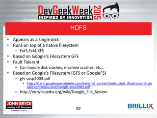 HDFS
• Appears as a single disk
• Runs on top of a native filesystem
– Ext3,Ext4,XFS
• Based on Google's Filesystem GFS
• Fault Tolerant
– Can handle disk crashes, machine crashes, etc...
• Based on Google's Filesystem (GFS or GoogleFS)
– gfs-sosp2003.pdf
• http://static.googleusercontent.com/external_content/untrusted_dlcp/research.go
ogle.com/en/us/archive/gfs-sosp2003.pdf
– http://en.wikipedia.org/wiki/Google_File_System
62
 