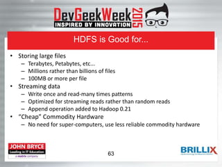 HDFS is Good for...
• Storing large files
– Terabytes, Petabytes, etc...
– Millions rather than billions of files
– 100MB or more per file
• Streaming data
– Write once and read-many times patterns
– Optimized for streaming reads rather than random reads
– Append operation added to Hadoop 0.21
• “Cheap” Commodity Hardware
– No need for super-computers, use less reliable commodity hardware
63
 