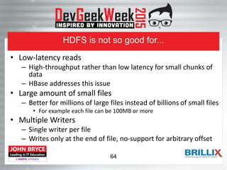 HDFS is not so good for...
• Low-latency reads
– High-throughput rather than low latency for small chunks of
data
– HBase addresses this issue
• Large amount of small files
– Better for millions of large files instead of billions of small files
• For example each file can be 100MB or more
• Multiple Writers
– Single writer per file
– Writes only at the end of file, no-support for arbitrary offset
64
 