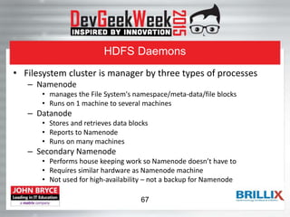 HDFS Daemons
• Filesystem cluster is manager by three types of processes
– Namenode
• manages the File System's namespace/meta-data/file blocks
• Runs on 1 machine to several machines
– Datanode
• Stores and retrieves data blocks
• Reports to Namenode
• Runs on many machines
– Secondary Namenode
• Performs house keeping work so Namenode doesn’t have to
• Requires similar hardware as Namenode machine
• Not used for high-availability – not a backup for Namenode
67
 