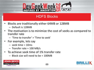 HDFS Blocks
• Blocks are traditionally either 64MB or 128MB
– Default is 128MB
• The motivation is to minimize the cost of seeks as compared to
transfer rate
– 'Time to transfer' > 'Time to seek'
• For example, lets say
– seek time = 10ms
– Transfer rate = 100 MB/s
• To achieve seek time of 1% transfer rate
– Block size will need to be = 100MB
69
 