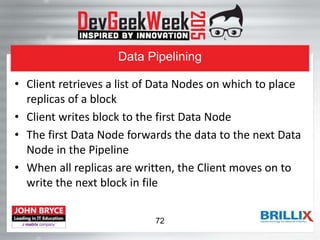 Data Pipelining
• Client retrieves a list of Data Nodes on which to place
replicas of a block
• Client writes block to the first Data Node
• The first Data Node forwards the data to the next Data
Node in the Pipeline
• When all replicas are written, the Client moves on to
write the next block in file
72
 