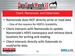 Client, Namenode, and Datanodes
• Namenode does NOT directly write or read data
– One of the reasons for HDFS’s Scalability
• Client interacts with Namenode to update
Namenode’s HDFS namespace and retrieve block
locations for writing and reading
• Client interacts directly with Datanode to
read/write data
73
 