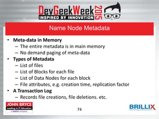 Name Node Metadata
• Meta-data in Memory
– The entire metadata is in main memory
– No demand paging of meta-data
• Types of Metadata
– List of files
– List of Blocks for each file
– List of Data Nodes for each block
– File attributes, e.g. creation time, replication factor
• A Transaction Log
– Records file creations, file deletions. etc.
74
 