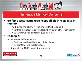 Namenode Memory Concerns
• For fast access Namenode keeps all block metadata in-
memory
– The bigger the cluster - the more RAM required
• Best for millions of large files (100mb or more) rather than billions
• Will work well for clusters of 100s machines
• Hadoop 2+
– Namenode Federations
• Each namenode will host part of the blocks
• Horizontally scale the Namenode
– Support for 1000+ machine clusters
75
 