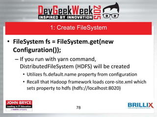 1: Create FileSystem
• FileSystem fs = FileSystem.get(new
Configuration());
– If you run with yarn command,
DistributedFileSystem (HDFS) will be created
• Utilizes fs.default.name property from configuration
• Recall that Hadoop framework loads core-site.xml which
sets property to hdfs (hdfs://localhost:8020)
78
 