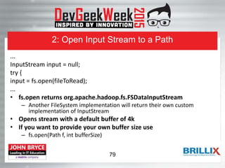 2: Open Input Stream to a Path
...
InputStream input = null;
try {
input = fs.open(fileToRead);
...
• fs.open returns org.apache.hadoop.fs.FSDataInputStream
– Another FileSystem implementation will return their own custom
implementation of InputStream
• Opens stream with a default buffer of 4k
• If you want to provide your own buffer size use
– fs.open(Path f, int bufferSize)
79
 