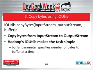 3: Copy bytes using IOUtils
IOUtils.copyBytes(inputStream, outputStream,
buffer);
• Copy bytes from InputStream to OutputStream
• Hadoop’s IOUtils makes the task simple
– buffer parameter specifies number of bytes to
buffer at a time
80
 