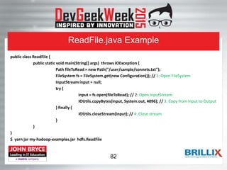 ReadFile.java Example
public class ReadFile {
public static void main(String[] args) throws IOException {
Path fileToRead = new Path("/user/sample/sonnets.txt");
FileSystem fs = FileSystem.get(new Configuration()); // 1: Open FileSystem
InputStream input = null;
try {
input = fs.open(fileToRead); // 2: Open InputStream
IOUtils.copyBytes(input, System.out, 4096); // 3: Copy from Input to Output
} finally {
IOUtils.closeStream(input); // 4: Close stream
}
}
}
$ yarn jar my-hadoop-examples.jar hdfs.ReadFile
82
 