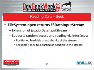 Reading Data - Seek
• FileSystem.open returns FSDataInputStream
– Extension of java.io.DataInputStream
– Supports random access and reading via interfaces:
• PositionedReadable : read chunks of the stream
• Seekable : seek to a particular position in the stream
83
 