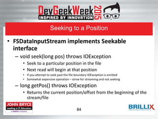 Seeking to a Position
• FSDataInputStream implements Seekable
interface
– void seek(long pos) throws IOException
• Seek to a particular position in the file
• Next read will begin at that position
• If you attempt to seek past the file boundary IOException is emitted
• Somewhat expensive operation – strive for streaming and not seeking
– long getPos() throws IOException
• Returns the current position/offset from the beginning of the
stream/file
84
 