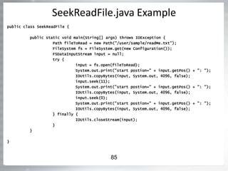SeekReadFile.java Example
public class SeekReadFile {
public static void main(String[] args) throws IOException {
Path fileToRead = new Path("/user/sample/readMe.txt");
FileSystem fs = FileSystem.get(new Configuration());
FSDataInputStream input = null;
try {
input = fs.open(fileToRead);
System.out.print("start postion=" + input.getPos() + ": ");
IOUtils.copyBytes(input, System.out, 4096, false);
input.seek(11);
System.out.print("start postion=" + input.getPos() + ": ");
IOUtils.copyBytes(input, System.out, 4096, false);
input.seek(0);
System.out.print("start postion=" + input.getPos() + ": ");
IOUtils.copyBytes(input, System.out, 4096, false);
} finally {
IOUtils.closeStream(input);
}
}
}
85
 