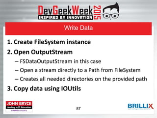 Write Data
1. Create FileSystem instance
2. Open OutputStream
– FSDataOutputStream in this case
– Open a stream directly to a Path from FileSystem
– Creates all needed directories on the provided path
3. Copy data using IOUtils
87
 
