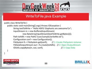 WriteToFile.java Example
public class WriteToFile {
public static void main(String[] args) throws IOException {
String textToWrite = "Hello HDFS! Elephants are awesome!n";
InputStream in = new BufferedInputStream(
new ByteArrayInputStream(textToWrite.getBytes()));
Path toHdfs = new Path("/user/sample/writeMe.txt");
Configuration conf = new Configuration();
FileSystem fs = FileSystem.get(conf); // 1: Create FileSystem instance
FSDataOutputStream out = fs.create(toHdfs); // 2: Open OutputStream
IOUtils.copyBytes(in, out, conf); // 3: Copy Data
}
}
88
 