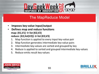The MapReduce Model
• Imposes key-value input/output
• Defines map and reduce functions
map: (K1,V1) → list (K2,V2)
reduce: (K2,list(V2)) → list (K3,V3)
1. Map function is applied to every input key-value pair
2. Map function generates intermediate key-value pairs
3. Intermediate key-values are sorted and grouped by key
4. Reduce is applied to sorted and grouped intermediate key-values
5. Reduce emits result key-values
93
 