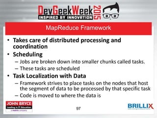 MapReduce Framework
• Takes care of distributed processing and
coordination
• Scheduling
– Jobs are broken down into smaller chunks called tasks.
– These tasks are scheduled
• Task Localization with Data
– Framework strives to place tasks on the nodes that host
the segment of data to be processed by that specific task
– Code is moved to where the data is
97
 