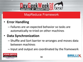 MapReduce Framework
• Error Handling
– Failures are an expected behavior so tasks are
automatically re-tried on other machines
• Data Synchronization
– Shuffle and Sort barrier re-arranges and moves data
between machines
– Input and output are coordinated by the framework
98
 