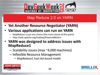 Map Reduce 2.0 on YARN
• Yet Another Resource Negotiator (YARN)
• Various applications can run on YARN
– MapReduce is just one choice (the main choice at this point)
– http://wiki.apache.org/hadoop/PoweredByYarn
• YARN was designed to address issues with
MapReduce1
– Scalability issues (max ~4,000 machines)
– Inflexible Resource Management
• MapReduce1 had slot based model
99
 