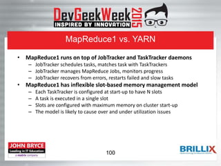 MapReduce1 vs. YARN
• MapReduce1 runs on top of JobTracker and TaskTracker daemons
– JobTracker schedules tasks, matches task with TaskTrackers
– JobTracker manages MapReduce Jobs, monitors progress
– JobTracker recovers from errors, restarts failed and slow tasks
• MapReduce1 has inflexible slot-based memory management model
– Each TaskTracker is configured at start-up to have N slots
– A task is executed in a single slot
– Slots are configured with maximum memory on cluster start-up
– The model is likely to cause over and under utilization issues
100
 