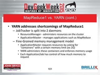 MapReduce1 vs. YARN (cont.)
• YARN addresses shortcomings of MapReduce1
– JobTracker is split into 2 daemons
• ResourceManager - administers resources on the cluster
• ApplicationMaster - manages applications such as MapReduce
– Fine-Grained memory management model
• ApplicationMaster requests resources by asking for
“containers” with a certain memory limit (ex 2G)
• YARN administers these containers and enforces memory usage
• Each Application/Job has control of how much memory to
request
101
 