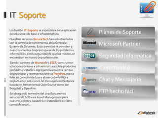 IT  SoporteLa división IT Soporte se especializa en la aplicación de soluciones de base e infraestructura.Nuestros servicios SecureTechhan sido diseñados con la premisa de convertirnos en la Gerencia Externa de Sistemas. Estos servicios le permiten a nuestros clientes despreocuparse de los problemas informáticos, con la seguridad de que los mismos se encuentran en manos de profesionales.Siendo  partners de Microsoft y ESET, construimos soluciones de base e infraestructura sobre productos probados y estables. Agregamos a nuestra cartera de productos y representaciones a Trendnet, marca líder en conectividad para el mercado PyMEs e implantamos soluciones de mensajería instantanea basada en herramientas OpenSource como son Borgchat y OpenFire.En el segundo semestre del 2010 lanzaremos servicios de Software Asset Management para nuestros clientes, basados en estandares de facto como Microsoft.