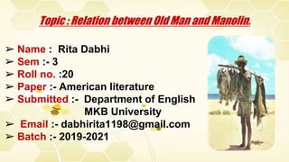 ➢ Name : Rita Dabhi
➢ Sem :- 3
➢ Roll no. :20
➢ Paper :- American literature
➢ Submitted :- Department of English
MKB University
➢ Email :- dabhirita1198@gmail.com
➢ Batch :- 2019-2021
Topic : Relation between Old Man and Manolin.
 
