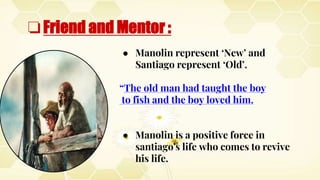 ❏Friend and Mentor :
● Manolin represent ‘New’ and
Santiago represent ‘Old’.
“The old man had taught the boy
to fish and the boy loved him.
● Manolin is a positive force in
santiago's life who comes to revive
his life.
 