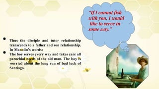 “If I cannot fish
with you, I would
like to serve in
some way.”
● Thus the disciple and tutor relationship
transcends to a father and son relationship.
In Manolin’s words:
● The boy serves every way and takes care all
parochial needs of the old man. The boy is
worried about the long run of bad luck of
Santiago.
 