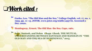 ❏Work cited :
➢ Gurko, Leo. “The Old Man and the Sea.” College English, vol. 17, no. 1,
1955, pp. 11–15. JSTOR, www.jstor.org/stable/495716. Accessed 2
Dec. 2020.
➢ Hemingway, Ernest. The Old Man the Sea. Cape, 1961.
➢ Saha, Santosh, and Dolon Chapa Ghosh. THE MUTUAL.
UNDERSTANDING BETWEEN SANTIAGO AND MANOLIN IN “THE
OLD MAN AND THE SEA OF HEMINGWAY,” 2015.
 