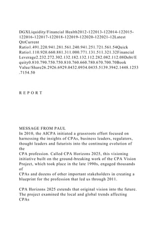 DGXLiquidity/Financial Health2012-122013-122014-122015-
122016-122017-122018-122019-122020-122021-12Latest
QtrCurrent
Ratio1.491.220.941.281.561.240.941.251.721.561.54Quick
Ratio1.110.920.660.881.311.000.771.131.511.321.32Financial
Leverage2.232.272.302.132.182.132.112.282.082.112.08Debt/E
quity0.810.790.750.750.810.760.660.780.670.700.70Book
Value/Share26.2926.6929.0432.0934.0435.5139.3942.1448.1253
.7154.50
R E P O R T
MESSAGE FROM PAUL
In 2010, the AICPA initiated a grassroots effort focused on
harnessing the insights of CPAs, business leaders, regulators,
thought leaders and futurists into the continuing evolution of
the
CPA profession. Called CPA Horizons 2025, this visioning
initiative built on the ground-breaking work of the CPA Vision
Project, which took place in the late 1990s, engaged thousands
of
CPAs and dozens of other important stakeholders in creating a
blueprint for the profession that led us through 2011.
CPA Horizons 2025 extends that original vision into the future.
The project examined the local and global trends affecting
CPAs
 