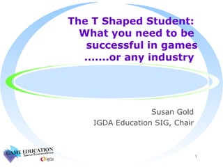 The T Shaped Student:  What you need to be  successful in games  .......or any industry  Susan Gold IGDA Education SIG, Chair 