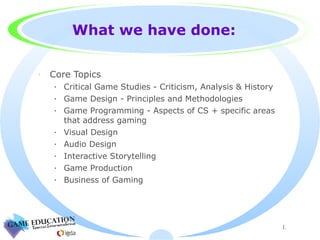 What we have done: Core Topics Critical Game Studies - Criticism, Analysis & History  Game Design - Principles and Methodologies Game Programming - Aspects of CS + specific areas that address gaming Visual Design Audio Design Interactive Storytelling Game Production Business of Gaming 