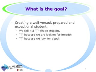 What is the goal? Creating a well versed, prepared and exceptional student. We call it a “T” shape student. “T” because we are looking for breadth “T” because we look for depth  